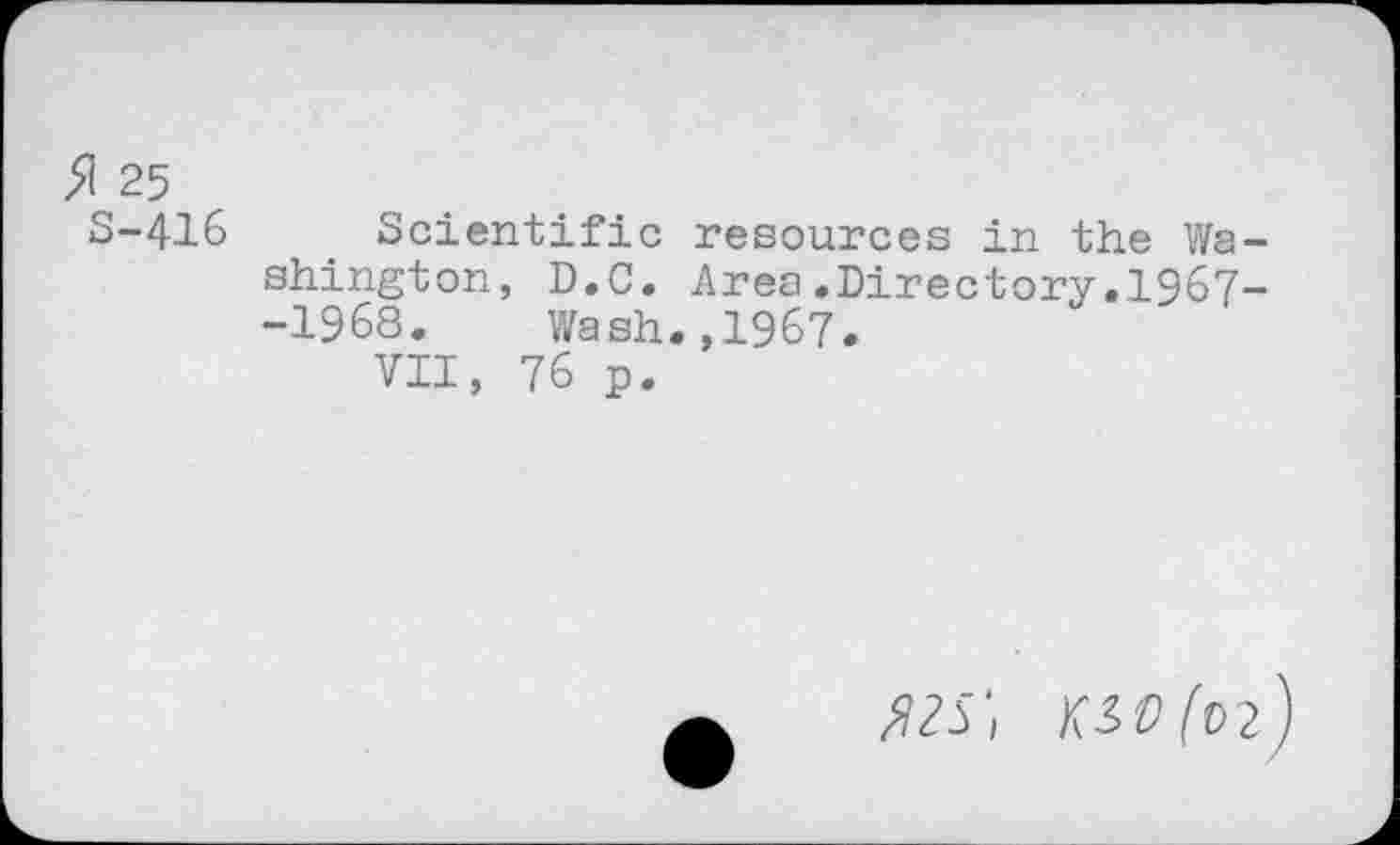 ﻿5! 25
S-416 Scientific resources in the Washington, D.C. Area.Directory.1967--1968. Wash.,1967.
VII, 76 p.
525', KiO(n)